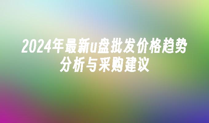 2024年最新u盘批发价格趋势分析与采购建议