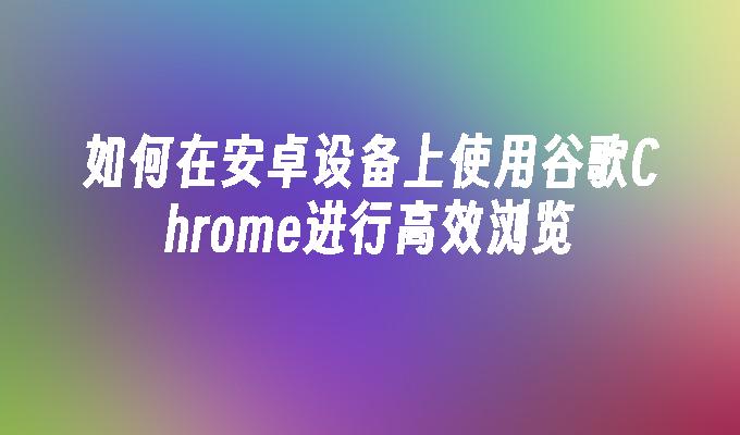 如何在安卓设备上使用谷歌Chrome进行高效浏览