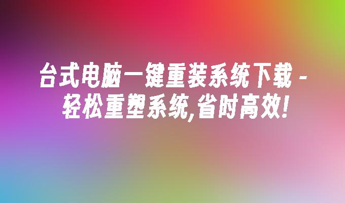 台式电脑一键重装系统下载 - 轻松重塑系统,省时高效!