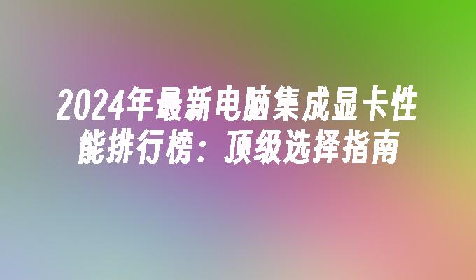 2024年最新电脑集成显卡性能排行榜：顶级选择指南