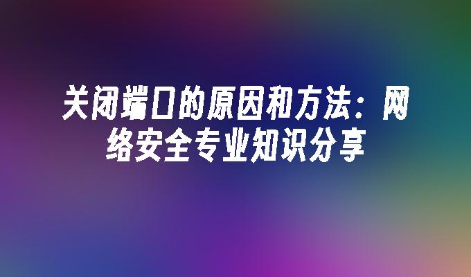 关闭端口的原因和方法：网络安全专业知识分享