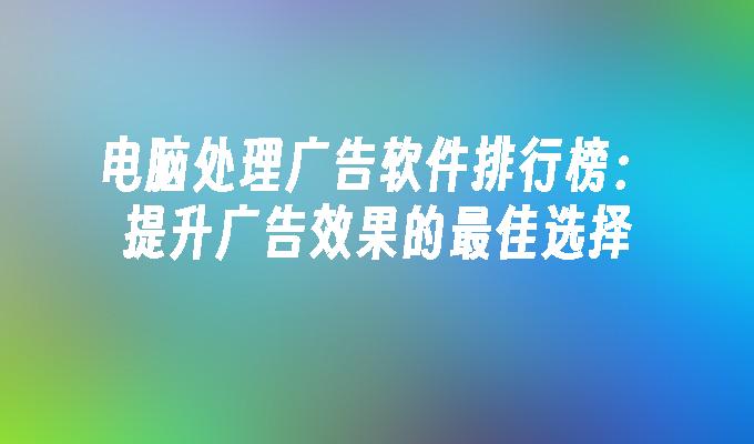 电脑处理广告软件排行榜：提升广告效果的最佳选择