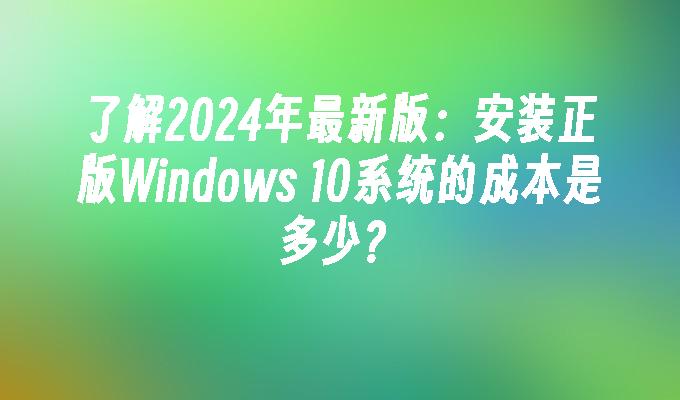 了解2024年最新版：安装正版Windows 10系统的成本是多少？