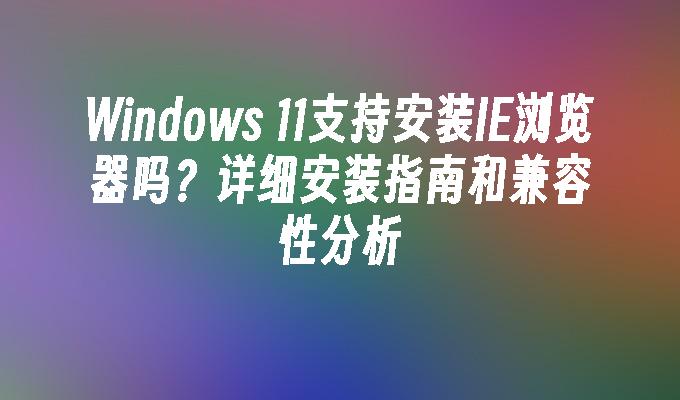 Windows 11支持安装IE浏览器吗？详细安装指南和兼容性分析