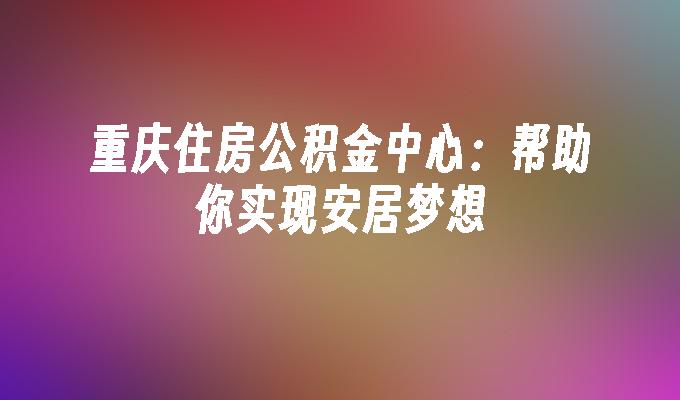 重庆住房公积金中心：帮助你实现安居梦想