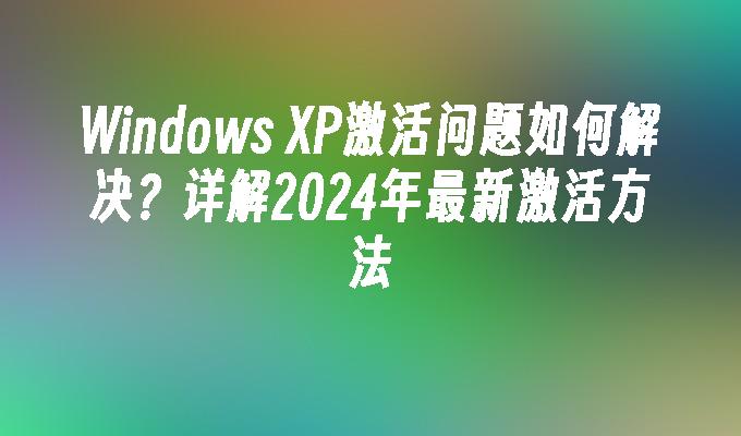 Windows XP激活问题如何解决？详解2024年最新激活方法