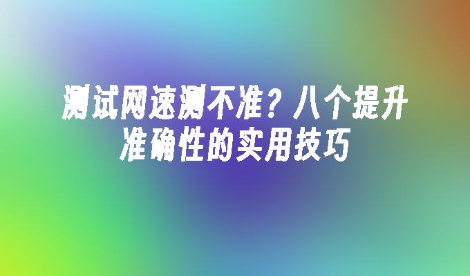 测试网速测不准？八个提升准确性的实用技巧