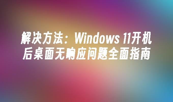 解决方法：Windows 11开机后桌面无响应问题全面指南