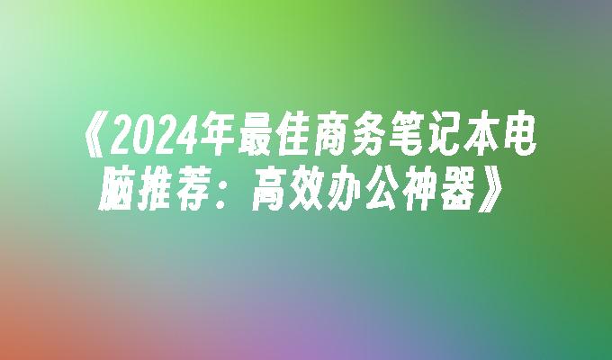 《2024年最佳商务笔记本电脑推荐：高效办公神器》