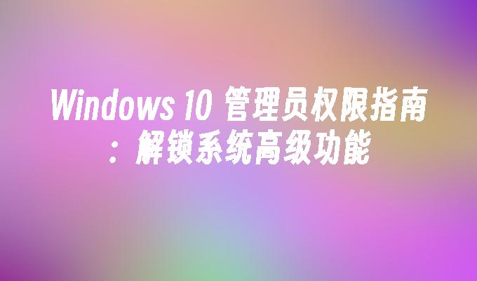 Windows 10 管理员权限指南：解锁系统高级功能