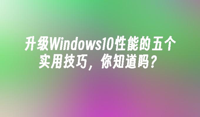 升级Windows10性能的五个实用技巧，你知道吗？