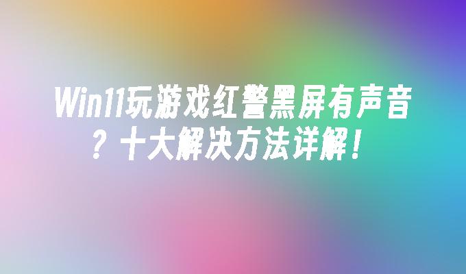 Win11玩游戏红警黑屏有声音？十大解决方法详解！