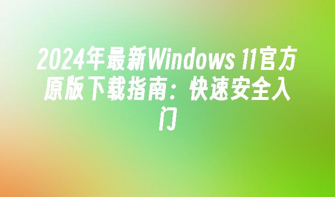 2024年最新Windows 11官方原版下载指南：快速安全入门