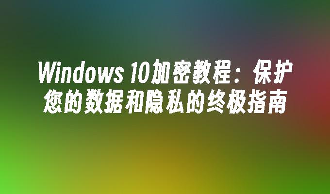 Windows 10加密教程：保护您的数据和隐私的终极指南