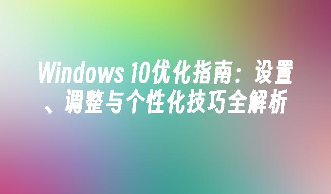 Windows 10优化指南：设置、调整与个性化技巧全解析