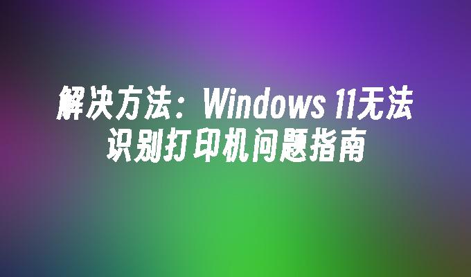 解决方法：Windows 11无法识别打印机问题指南