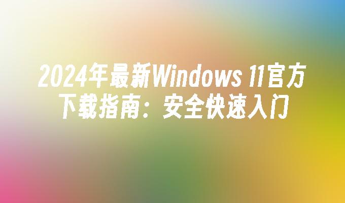 2024年最新Windows 11官方下载指南：安全快速入门