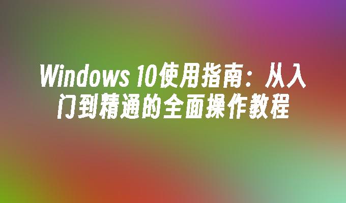 Windows 10使用指南：从入门到精通的全面操作教程