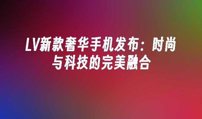 LV新款奢华手机发布：时尚与科技的完美融合