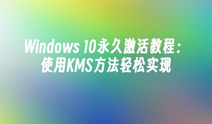 Windows 10永久激活教程：使用KMS方法轻松实现