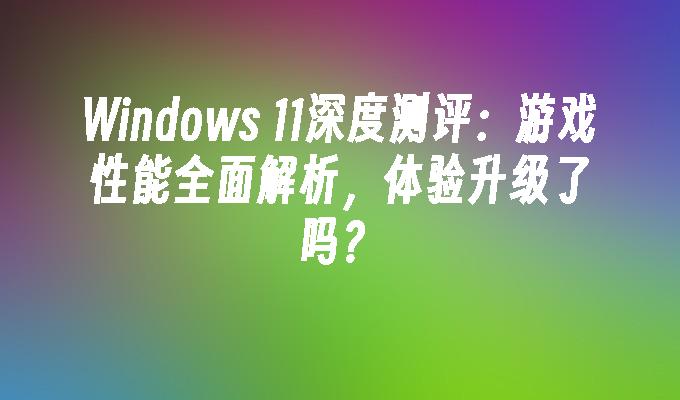 Windows 11深度测评：游戏性能全面解析，体验升级了吗？