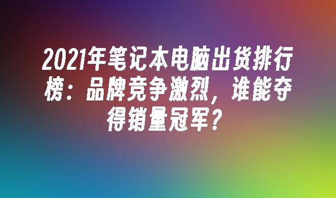 2021年笔记本电脑出货排行榜：品牌竞争激烈，谁能夺得销量冠军？