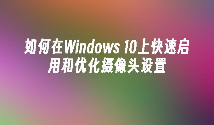 如何在Windows 10上快速启用和优化摄像头设置