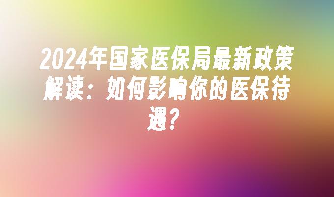 2024年国家医保局最新政策解读：如何影响你的医保待遇？