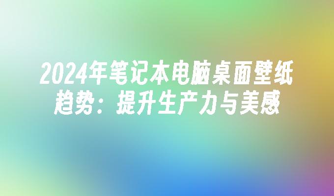 2024年笔记本电脑桌面壁纸趋势：提升生产力与美感