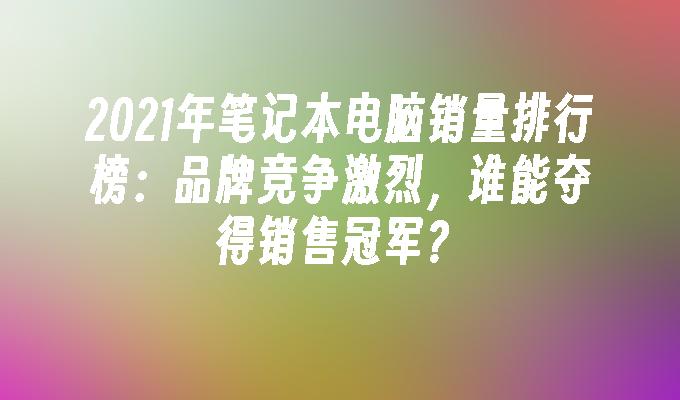 2021年笔记本电脑销量排行榜：品牌竞争激烈，谁能夺得销售冠军？