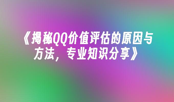 《揭秘QQ价值评估的原因与方法，专业知识分享》