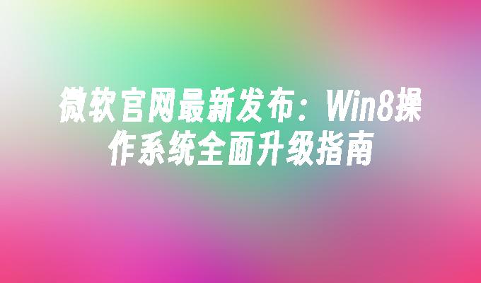 微软官网最新发布：Win8操作系统全面升级指南