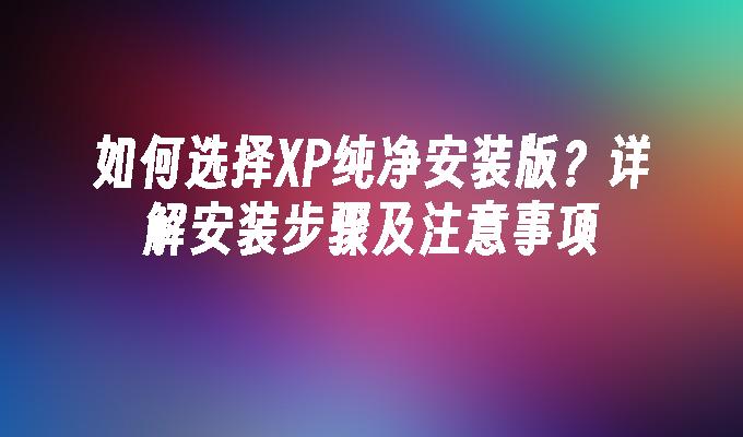 如何选择XP纯净安装版？详解安装步骤及注意事项