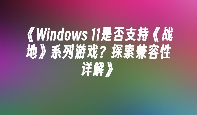 《Windows 11是否支持《战地》系列游戏？探索兼容性详解》