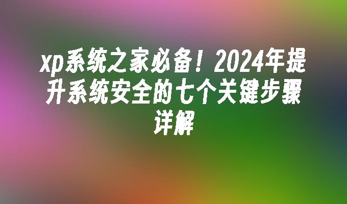 xp系统之家必备！2024年提升系统安全的七个关键步骤详解