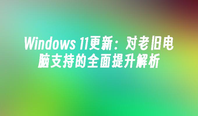 Windows 11更新：对老旧电脑支持的全面提升解析