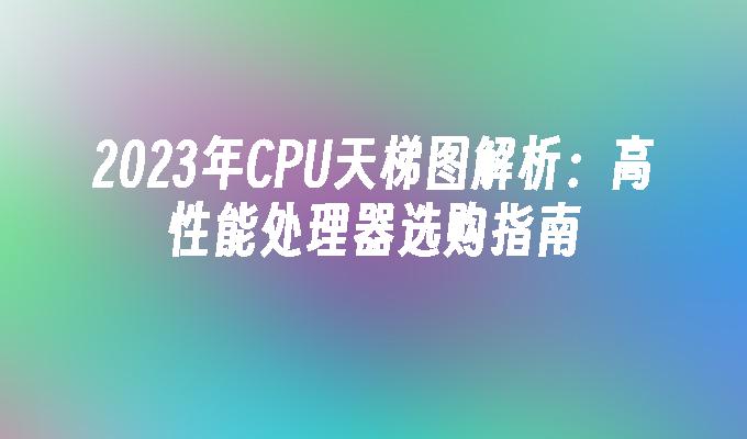 2023年CPU天梯图解析：高性能处理器选购指南