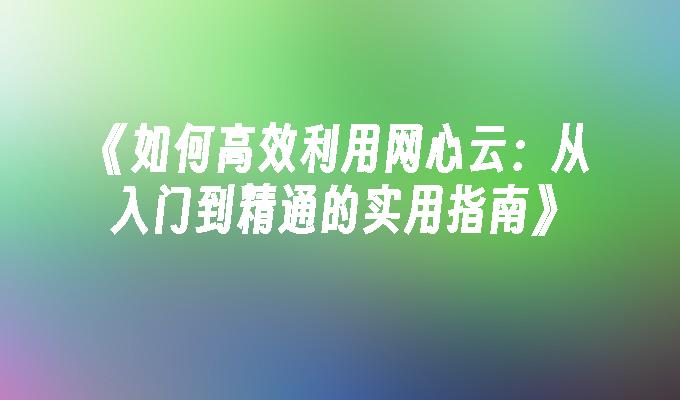 《如何高效利用网心云：从入门到精通的实用指南》