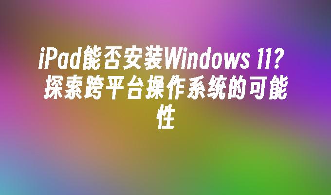 iPad能否安装Windows 11？探索跨平台操作系统的可能性