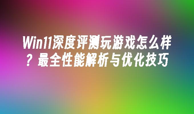 Win11深度评测玩游戏怎么样？最全性能解析与优化技巧