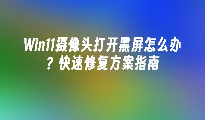 Win11摄像头打开黑屏怎么办？快速修复方案指南