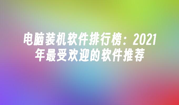 电脑装机软件排行榜：2021年最受欢迎的软件推荐