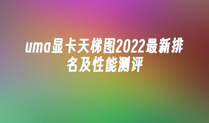 uma显卡天梯图2022最新排名及性能测评