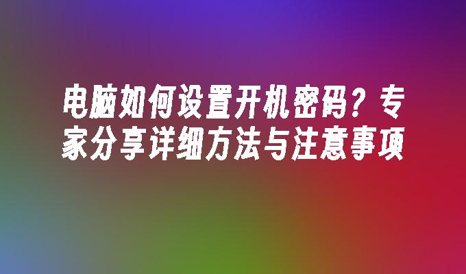 电脑如何设置开机密码？专家分享详细方法与注意事项