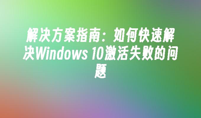 解决方案指南：如何快速解决Windows 10激活失败的问题