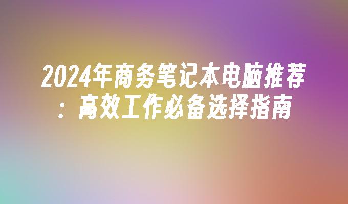 2024年商务笔记本电脑推荐：高效工作必备选择指南