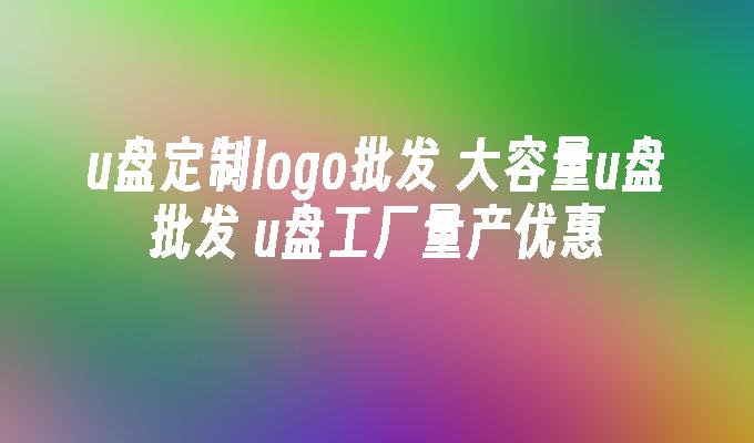 u盘定制logo批发 大容量u盘批发 u盘工厂量产优惠