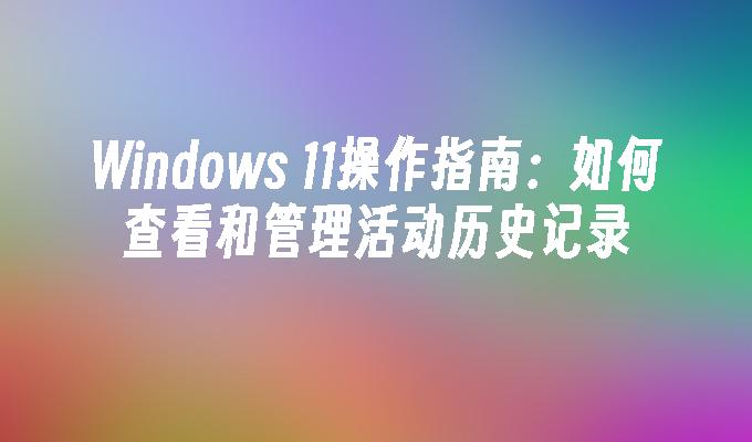 Windows 11操作指南：如何查看和管理活动历史记录