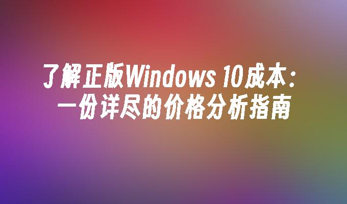 了解正版Windows 10成本：一份详尽的价格分析指南