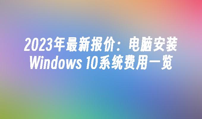 2023年最新报价：电脑安装Windows 10系统费用一览